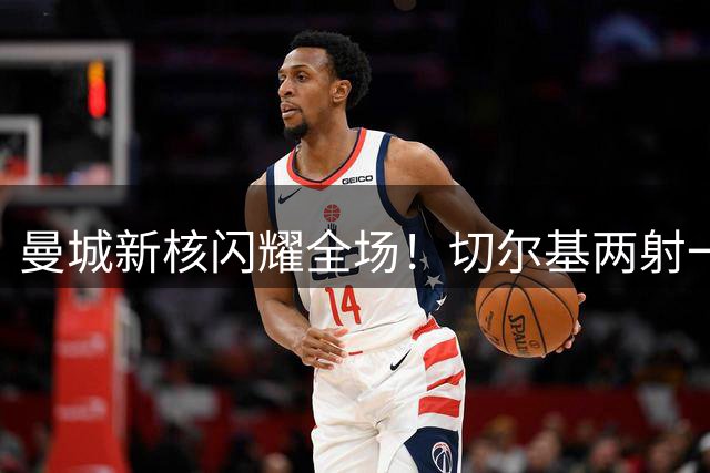 曼城新核闪耀全场！切尔基两射一传率队大胜